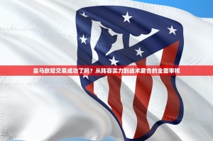 皇马欧冠交易成功了吗？从阵容实力到战术磨合的全面审视