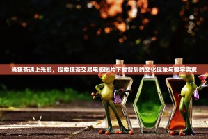 当抹茶遇上光影，探索抹茶交易电影图片下载背后的文化现象与数字需求